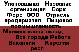 Упаковщица › Название организации ­ Ворк Форс, ООО › Отрасль предприятия ­ Пищевая промышленность › Минимальный оклад ­ 25 000 - Все города Работа » Вакансии   . Карелия респ.